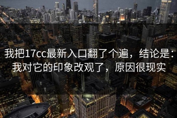 我把17cc最新入口翻了个遍，结论是：我对它的印象改观了，原因很现实