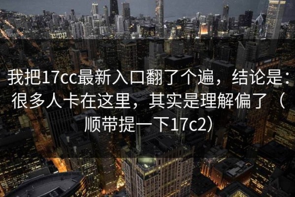 我把17cc最新入口翻了个遍，结论是：很多人卡在这里，其实是理解偏了（顺带提一下17c2）