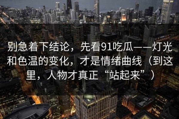 别急着下结论，先看91吃瓜——灯光和色温的变化，才是情绪曲线（到这里，人物才真正“站起来”）