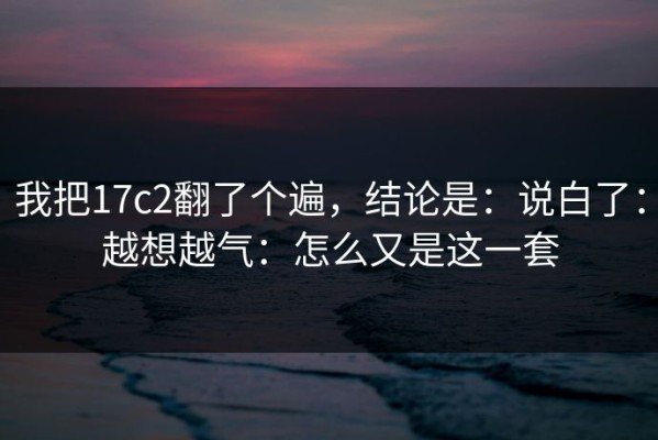 我把17c2翻了个遍，结论是：说白了：越想越气：怎么又是这一套