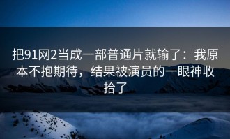 把91网2当成一部普通片就输了：我原本不抱期待，结果被演员的一眼神收拾了