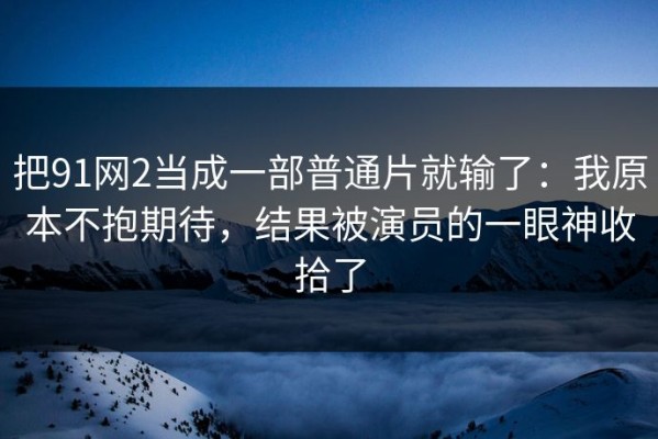 把91网2当成一部普通片就输了：我原本不抱期待，结果被演员的一眼神收拾了