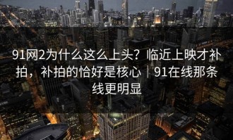 91网2为什么这么上头？临近上映才补拍，补拍的恰好是核心｜91在线那条线更明显