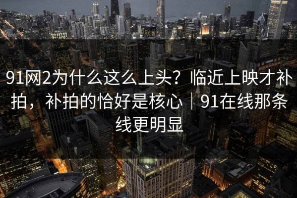 91网2为什么这么上头？临近上映才补拍，补拍的恰好是核心｜91在线那条线更明显