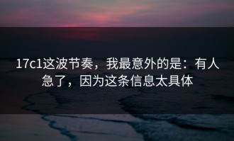 17c1这波节奏，我最意外的是：有人急了，因为这条信息太具体