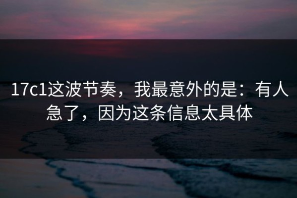 17c1这波节奏，我最意外的是：有人急了，因为这条信息太具体