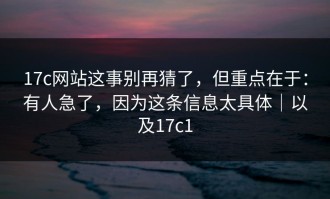 17c网站这事别再猜了，但重点在于：有人急了，因为这条信息太具体｜以及17c1