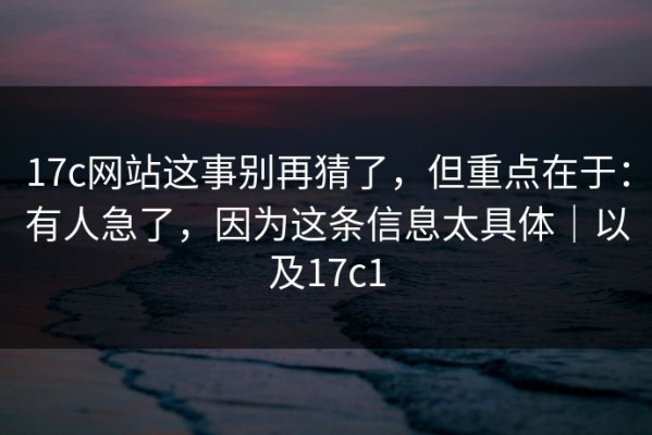 17c网站这事别再猜了，但重点在于：有人急了，因为这条信息太具体｜以及17c1