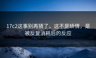 17c2这事别再猜了，这不是矫情，是被反复消耗后的反应