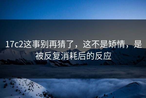 17c2这事别再猜了，这不是矫情，是被反复消耗后的反应