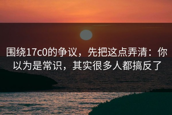 围绕17c0的争议，先把这点弄清：你以为是常识，其实很多人都搞反了
