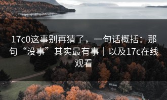 17c0这事别再猜了，一句话概括：那句“没事”其实最有事｜以及17c在线观看