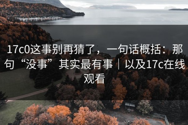 17c0这事别再猜了，一句话概括：那句“没事”其实最有事｜以及17c在线观看