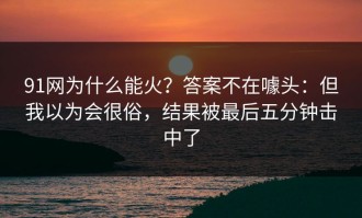91网为什么能火？答案不在噱头：但我以为会很俗，结果被最后五分钟击中了