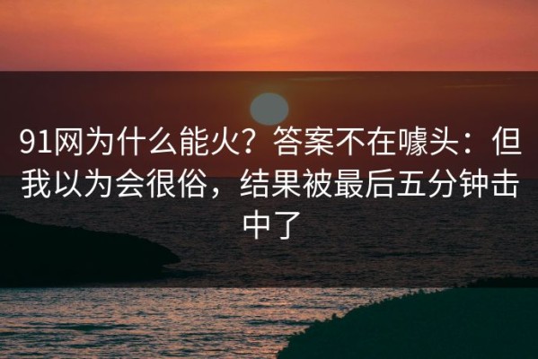 91网为什么能火？答案不在噱头：但我以为会很俗，结果被最后五分钟击中了