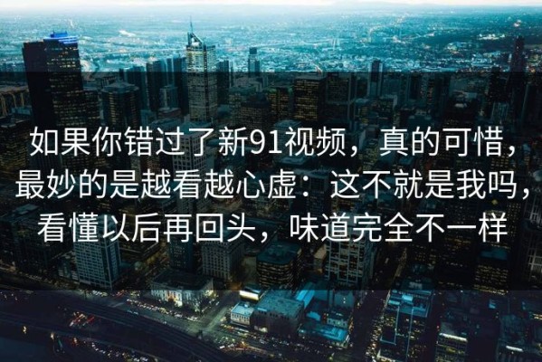 如果你错过了新91视频，真的可惜，最妙的是越看越心虚：这不就是我吗，看懂以后再回头，味道完全不一样