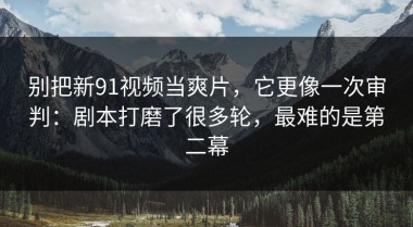 别把新91视频当爽片，它更像一次审判：剧本打磨了很多轮，最难的是第二幕