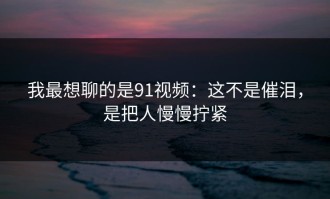 我最想聊的是91视频：这不是催泪，是把人慢慢拧紧