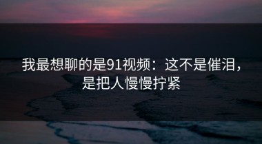 我最想聊的是91视频：这不是催泪，是把人慢慢拧紧