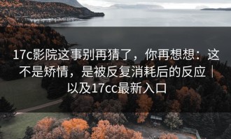 17c影院这事别再猜了，你再想想：这不是矫情，是被反复消耗后的反应｜以及17cc最新入口
