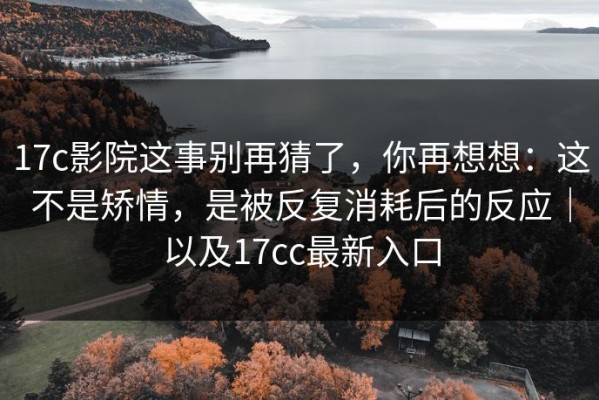 17c影院这事别再猜了，你再想想：这不是矫情，是被反复消耗后的反应｜以及17cc最新入口
