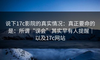 说下17c影院的真实情况：真正要命的是：所谓“误会”其实早有人提醒｜以及17c网站