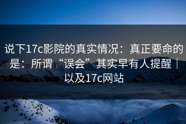 说下17c影院的真实情况：真正要命的是：所谓“误会”其实早有人提醒｜以及17c网站