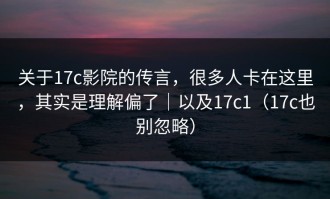 关于17c影院的传言，很多人卡在这里，其实是理解偏了｜以及17c1（17c也别忽略）