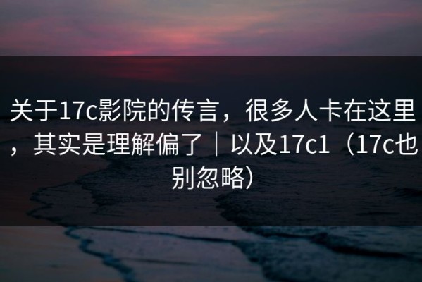 关于17c影院的传言，很多人卡在这里，其实是理解偏了｜以及17c1（17c也别忽略）