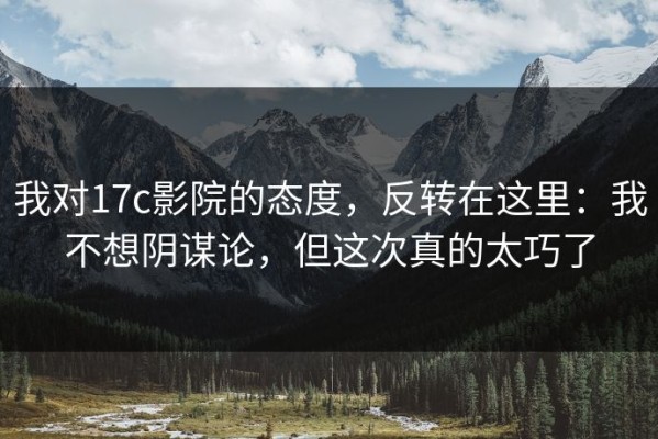 我对17c影院的态度，反转在这里：我不想阴谋论，但这次真的太巧了