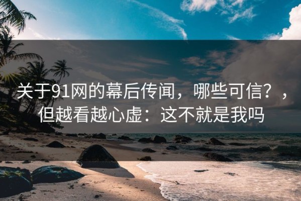 关于91网的幕后传闻，哪些可信？，但越看越心虚：这不就是我吗