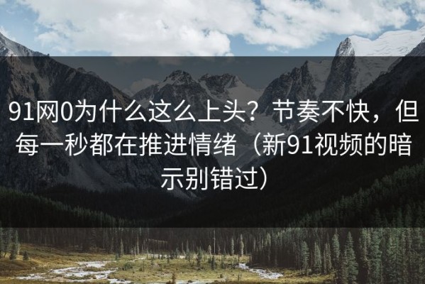91网0为什么这么上头？节奏不快，但每一秒都在推进情绪（新91视频的暗示别错过）