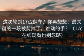 这次轮到17c2翻车？你再想想：最关键的一段被剪掉了，谁动的手？（17c在线观看也别忽略）