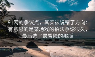 91网的争议点，其实被说错了方向：有意思的是某场戏的拍法争论很久，最后选了最冒险的那版