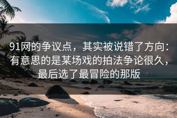 91网的争议点，其实被说错了方向：有意思的是某场戏的拍法争论很久，最后选了最冒险的那版