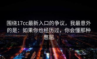 围绕17cc最新入口的争议，我最意外的是：如果你也经历过，你会懂那种憋屈