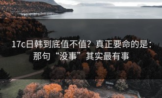 17c日韩到底值不值？真正要命的是：那句“没事”其实最有事