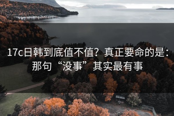 17c日韩到底值不值？真正要命的是：那句“没事”其实最有事