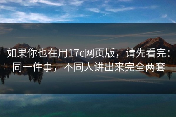 如果你也在用17c网页版，请先看完：同一件事，不同人讲出来完全两套