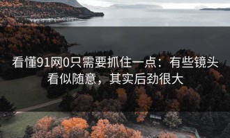 看懂91网0只需要抓住一点：有些镜头看似随意，其实后劲很大
