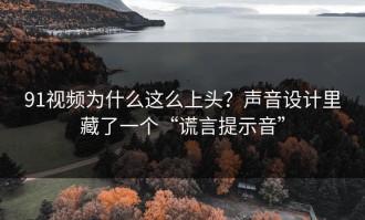 91视频为什么这么上头？声音设计里藏了一个“谎言提示音”