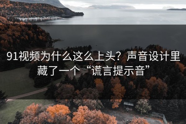 91视频为什么这么上头？声音设计里藏了一个“谎言提示音”
