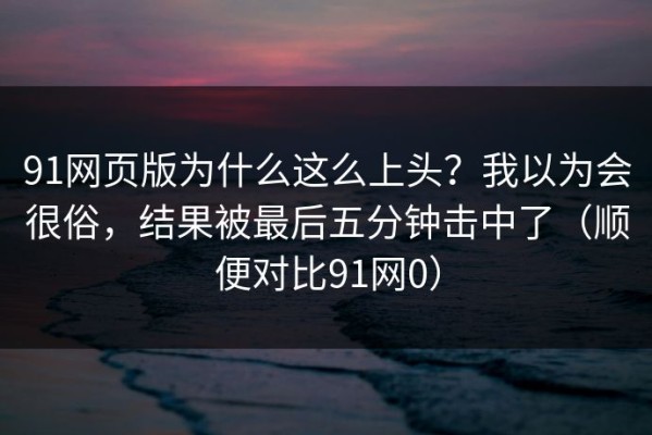 91网页版为什么这么上头？我以为会很俗，结果被最后五分钟击中了（顺便对比91网0）