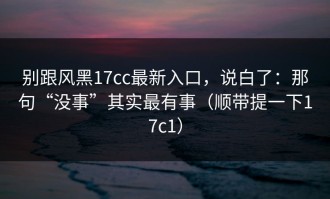 别跟风黑17cc最新入口，说白了：那句“没事”其实最有事（顺带提一下17c1）