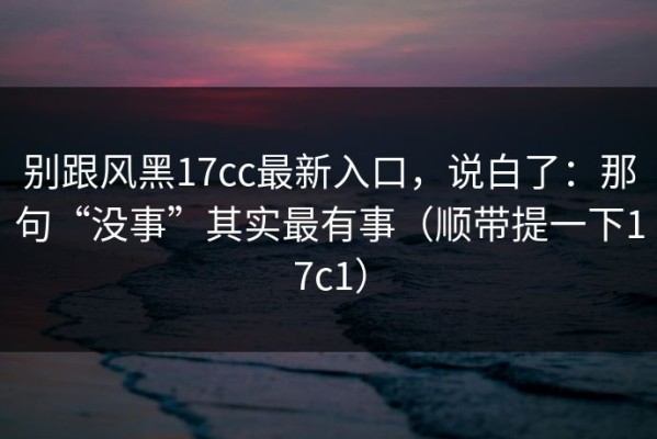 别跟风黑17cc最新入口，说白了：那句“没事”其实最有事（顺带提一下17c1）