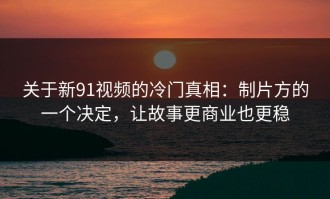 关于新91视频的冷门真相：制片方的一个决定，让故事更商业也更稳