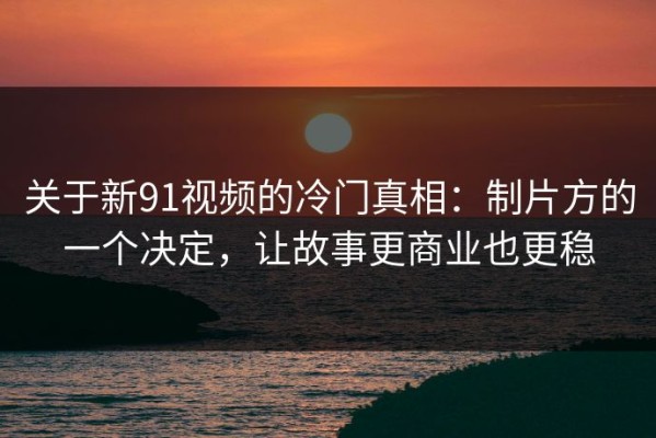 关于新91视频的冷门真相：制片方的一个决定，让故事更商业也更稳