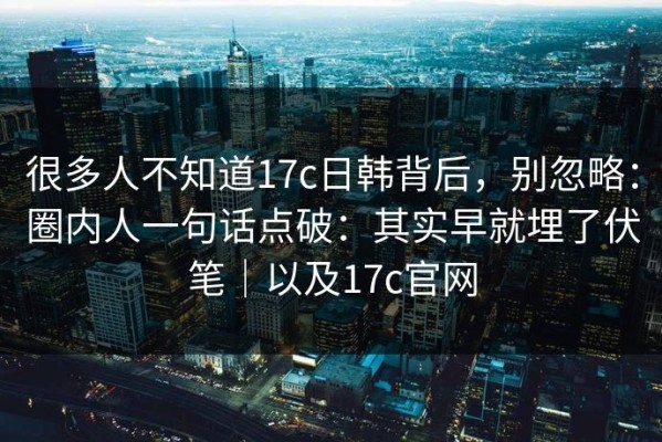 很多人不知道17c日韩背后，别忽略：圈内人一句话点破：其实早就埋了伏笔｜以及17c官网