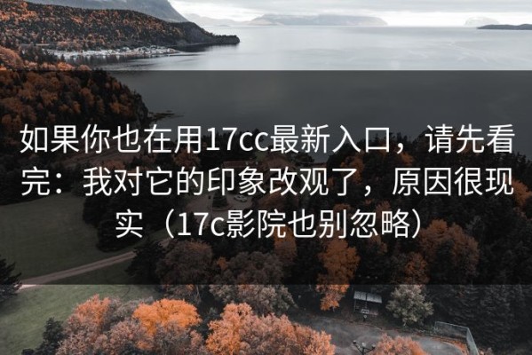 如果你也在用17cc最新入口，请先看完：我对它的印象改观了，原因很现实（17c影院也别忽略）