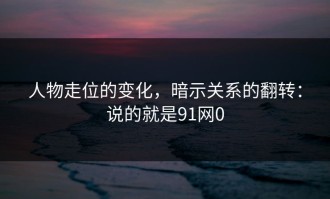 人物走位的变化，暗示关系的翻转：说的就是91网0